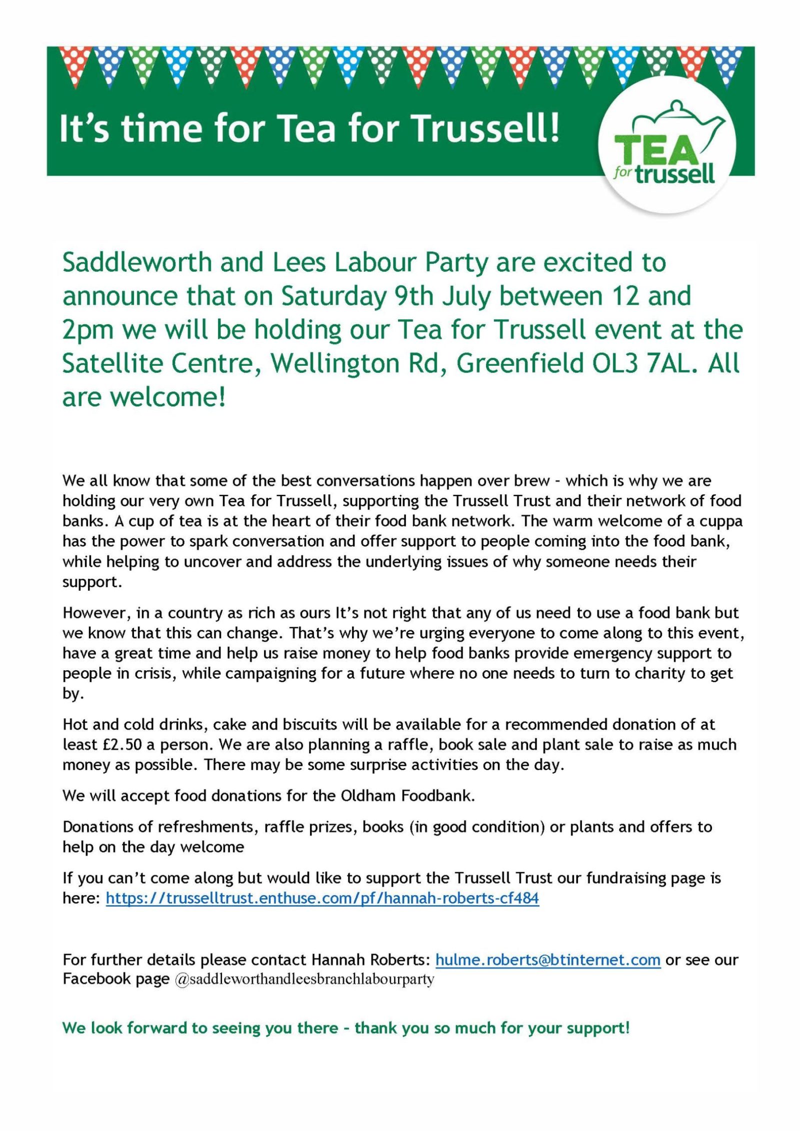 Saddleworth and Lees Labour Party are excited to announce that on Saturday 9th July between 12 and 2pm we will be holding our Tea for Trussell event at the Satellite Centre, Wellington Rd, Greenfield OL3 7AL. All are welcome! We all know that some of the best conversations happen over brew – which is why we are holding our very own Tea for Trussell, supporting the Trussell Trust and their network of food banks. A cup of tea is at the heart of their food bank network. The warm welcome of a cuppa has the power to spark conversation and offer support to people coming into the food bank, while helping to uncover and address the underlying issues of why someone needs their support. However, in a country as rich as ours It’s not right that any of us need to use a food bank but we know that this can change. That’s why we’re urging everyone to come along to this event, have a great time and help us raise money to help food banks provide emergency support to people in crisis, while campaigning for a future where no one needs to turn to charity to get by. Hot and cold drinks, cake and biscuits will be available for a recommended donation of at least £2.50 a person. We are also planning a raffle, book sale and plant sale to raise as much money as possible. There may be some surprise activities on the day. We will accept food donations for the Oldham Foodbank. Donations of refreshments, raffle prizes, books (in good condition) or plants and offers to help on the day welcome If you can’t come along but would like to support the Trussell Trust our fundraising page is here: https://trusselltrust.enthuse.com/pf/hannah-roberts-cf484 For further details please contact Hannah Roberts: hulme.roberts@btinternet.com or see our Facebook page @saddleworthandleesbranchlabourparty We look forward to seeing you there – thank you so much for your support!